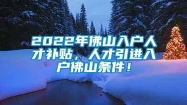 2022年佛山入户人才补贴，人才引进入户佛山条件！