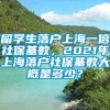 留学生落户上海一倍社保基数，2021年上海落户社保基数大概是多少？