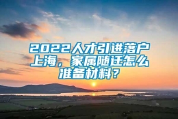 2022人才引进落户上海，家属随迁怎么准备材料？