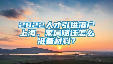 2022人才引进落户上海，家属随迁怎么准备材料？