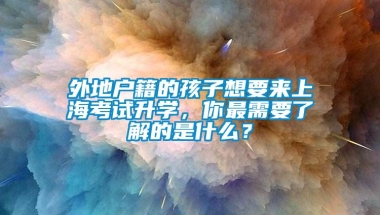 外地户籍的孩子想要来上海考试升学，你最需要了解的是什么？