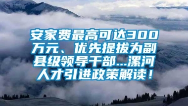 安家费最高可达300万元、优先提拔为副县级领导干部...漯河人才引进政策解读！