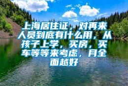 上海居住证，对再来人员到底有什么用，从孩子上学，买房，买车等等来考虑，月全面越好