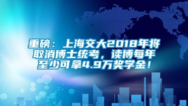 重磅：上海交大2018年将取消博士统考，读博每年至少可拿4.9万奖学金！