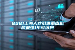 2021上海人才引进重点机构最快1年可落户