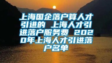 上海国企落户算人才引进的 上海人才引进落户服务费 2020年上海人才引进落户名单