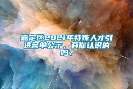 嘉定区2021年特殊人才引进名单公示，有你认识的吗？