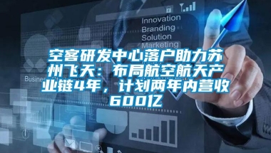 空客研发中心落户助力苏州飞天：布局航空航天产业链4年，计划两年内营收600亿