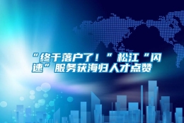 “终于落户了！”松江“闪速”服务获海归人才点赞