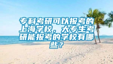 专科考研可以报考的上海学校，大专生考研能报考的学校有哪些？