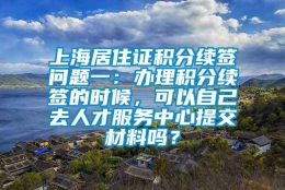 上海居住证积分续签问题一：办理积分续签的时候，可以自己去人才服务中心提交材料吗？