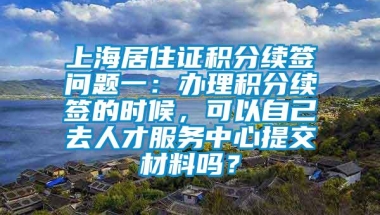 上海居住证积分续签问题一：办理积分续签的时候，可以自己去人才服务中心提交材料吗？