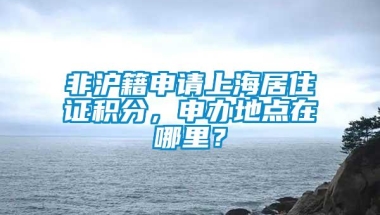 非沪籍申请上海居住证积分，申办地点在哪里？