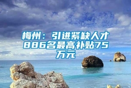 梅州：引进紧缺人才886名最高补贴75万元