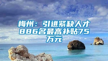 梅州：引进紧缺人才886名最高补贴75万元