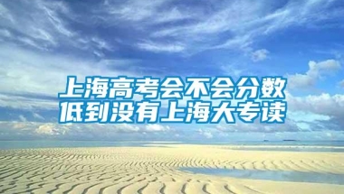 上海高考会不会分数低到没有上海大专读