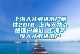 上海人才引进落户条件2018 上海人才引进落户单位 上海高级人才引进落户