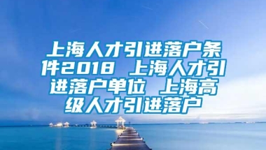 上海人才引进落户条件2018 上海人才引进落户单位 上海高级人才引进落户