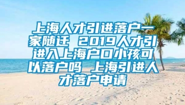 上海人才引进落户一家随迁 2019人才引进入上海户口小孩可以落户吗 上海引进人才落户申请