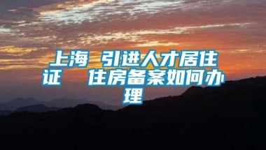 上海 引进人才居住证  住房备案如何办理