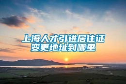 上海人才引进居住证变更地址到哪里