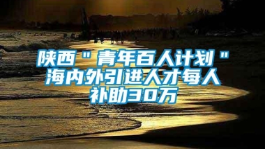 陕西＂青年百人计划＂海内外引进人才每人补助30万