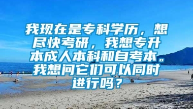 我现在是专科学历，想尽快考研，我想专升本成人本科和自考本。我想问它们可以同时进行吗？