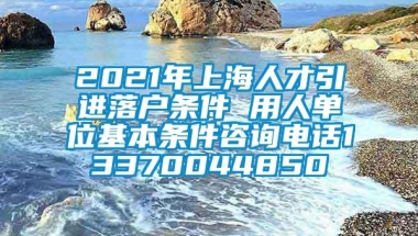 2021年上海人才引进落户条件 用人单位基本条件咨询电话13370044850