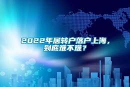 2022年居转户落户上海，到底难不难？