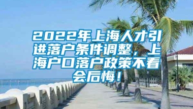 2022年上海人才引进落户条件调整，上海户口落户政策不看会后悔！