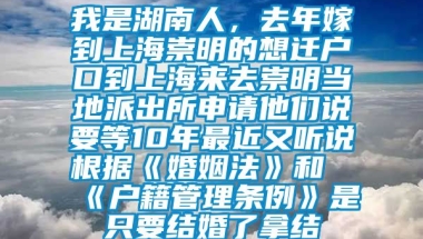 我是湖南人，去年嫁到上海崇明的想迁户口到上海来去崇明当地派出所申请他们说要等10年最近又听说根据《婚姻法》和《户籍管理条例》是只要结婚了拿结