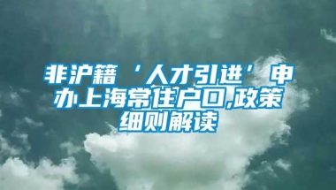 非沪籍‘人才引进’申办上海常住户口,政策细则解读