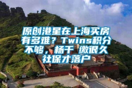 原创港星在上海买房有多难？Twins积分不够，杨千嬅缴很久社保才落户