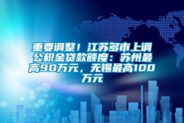 重要调整！江苏多市上调公积金贷款额度：苏州最高90万元，无锡最高100万元