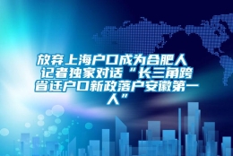 放弃上海户口成为合肥人 记者独家对话“长三角跨省迁户口新政落户安徽第一人”