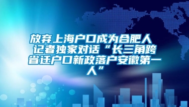 放弃上海户口成为合肥人 记者独家对话“长三角跨省迁户口新政落户安徽第一人”