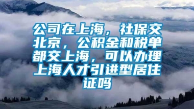 公司在上海，社保交北京，公积金和税单都交上海，可以办理上海人才引进型居住证吗