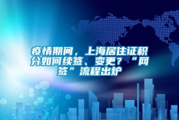 疫情期间，上海居住证积分如何续签、变更？“网签”流程出炉