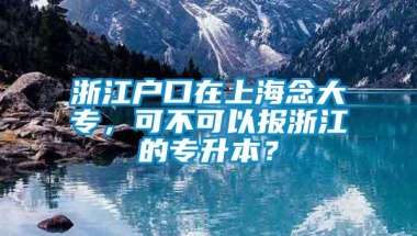 浙江户口在上海念大专，可不可以报浙江的专升本？