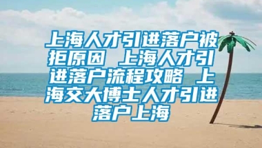 上海人才引进落户被拒原因 上海人才引进落户流程攻略 上海交大博士人才引进落户上海