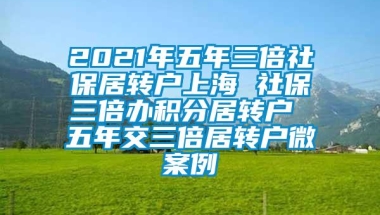 2021年五年三倍社保居转户上海 社保三倍办积分居转户 五年交三倍居转户微案例