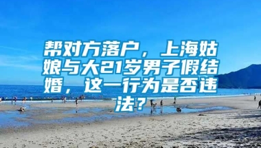 帮对方落户，上海姑娘与大21岁男子假结婚，这一行为是否违法？