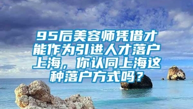 95后美容师凭借才能作为引进人才落户上海，你认同上海这种落户方式吗？