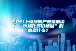 2021上海居转户政策解读！“市场化评价标准”到底是什么？