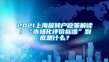 2021上海居转户政策解读！“市场化评价标准”到底是什么？