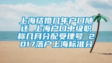 上海结婚几年户口随迁 上海户口中级职称几月分配受理号 2017落户上海标准分