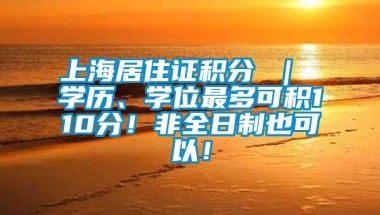 上海居住证积分 ｜ 学历、学位最多可积110分！非全日制也可以！