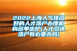 2022上海人气排名好的人才落户办理机构名单出炉(人才引进落户有必要办吗)