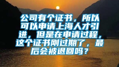 公司有个证书，所以可以申请上海人才引进，但是在申请过程，这个证书刚过期了，最后会被退回吗？