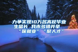 力争实现10万名高校毕业生留长 我市多措并举“保就业”“聚人才”